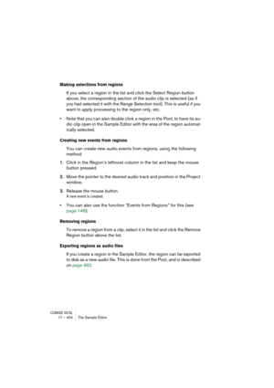 Page 404CUBASE SX/SL17 – 404 The Sample Editor
Making selections from regions
If you select a region in the list and click the Select Region button 
above, the corresponding section of the audio clip is selected (as if 
you had selected it with the Range Selection tool). This is useful if you 
want to apply processing to the region only, etc.
•Note that you can also double click a region in the Pool, to have its au-
dio clip open in the Sample Editor with the area of the region automat-
ically selected.
Creating...