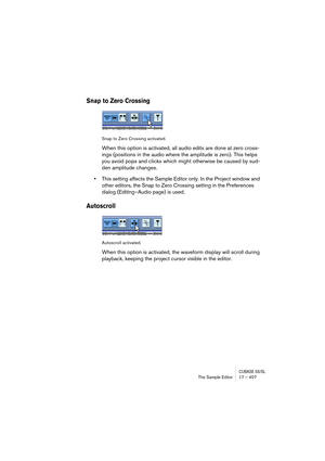 Page 407CUBASE SX/SLThe Sample Editor 17 – 407
Snap to Zero Crossing
Snap to Zero Crossing activated.
When this option is activated, all audio edits are done at zero cross-
ings (positions in the audio where the amplitude is zero). This helps 
you avoid pops and clicks which might otherwise be caused by sud-
den amplitude changes.
•This setting affects the Sample Editor only. In the Project window and 
other editors, the Snap to Zero Crossing setting in the Preferences 
dialog (Editing–Audio page) is used....