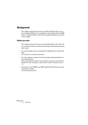 Page 42CUBASE SX/SL4 – 42 Recording
Background
This chapter describes the various recording methods that you can 
use in Cubase SX/SL. As it is possible to record both audio and MIDI 
tracks in Cubase SX/SL, both these recording methods are covered 
in this chapter.
Before you start 
This chapter assumes that you are reasonably familiar with certain ba-
sic recording concepts, and that the following initial preparations have 
been made:
•You have properly set up, connected and calibrated your audio hard-
ware....