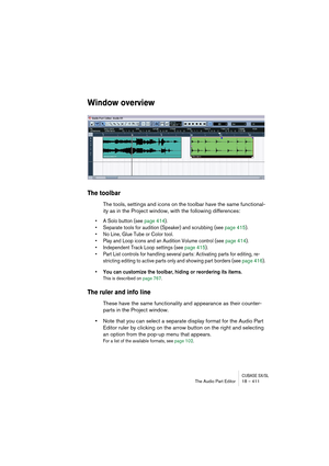 Page 411CUBASE SX/SLThe Audio Part Editor 18 – 411
Window overview
The toolbar
The tools, settings and icons on the toolbar have the same functional-
ity as in the Project window, with the following differences:
• A Solo button (see page 414).
• Separate tools for audition (Speaker) and scrubbing (see page 415).
• No Line, Glue Tube or Color tool.
• Play and Loop icons and an Audition Volume control (see page 414).
• Independent Track Loop settings (see page 415).
• Part List controls for handling several parts:...