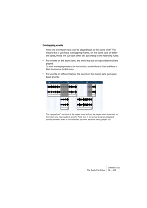Page 413CUBASE SX/SLThe Audio Part Editor 18 – 413
Overlapping events
Only one event per track can be played back at the same time! This 
means that if you have overlapping events, on the same lane or differ-
ent lanes, these will cut each other off, according to the following rules:
•For events on the same lane, the ones that are on top (visible) will be 
played.
To move overlapping events to the front or back, use the Move to Front and Move to 
Back functions on the Edit menu.
•For events on different lanes,...