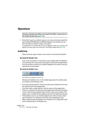 Page 414CUBASE SX/SL18 – 414 The Audio Part Editor
Operations
Zooming, selecting and editing in the Audio Part Editor is done just as in 
the Project window (see page 105).
•Note that if a part is a shared copy (i.e. you have previously copied the 
part by [Alt]+[Shift]/[Option]+[Shift]-dragging), any editing you per-
form will affect all shared copies of this part.
To indicate that it is a shared copy, its name is displayed in italics and a symbol is dis-
played in the lower right corner of the part in the...