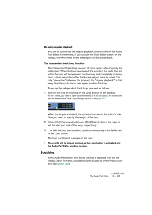 Page 415CUBASE SX/SLThe Audio Part Editor 18 – 415
By using regular playback
You can of course use the regular playback controls while in the Audio 
Part Editor. Furthermore, if you activate the Solo Editor button on the 
toolbar, only the events in the edited part will be played back.
The independent track loop function
The independent track loop is a sort of “mini-cycle”, affecting only the 
edited part. When the loop is activated, the events in the parts that are 
within the loop will be repeated continuously...