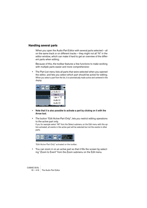 Page 416CUBASE SX/SL18 – 416 The Audio Part Editor
Handling several parts
When you open the Audio Part Editor with several parts selected – all 
on the same track or on different tracks – they might not all “fit” in the 
editor window, which can make it hard to get an overview of the differ-
ent parts when editing.
Because of this, the toolbar features a few functions to make working 
with multiple parts easier and more comprehensive:
•The Part List menu lists all parts that were selected when you opened 
the...