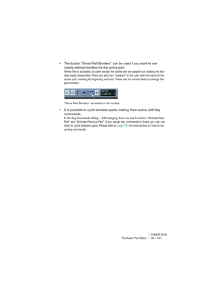 Page 417CUBASE SX/SLThe Audio Part Editor 18 – 417
•The button “Show Part Borders” can be used if you want to see 
clearly defined borders for the active part.
When this is activated, all parts except the active one are grayed out, making the bor-
ders easily discernible. There are also two “markers” in the ruler with the name of the 
active part, marking its beginning and end. These can be moved freely to change the 
part borders.
“Show Part Borders” activated on the toolbar.
•It is possible to cycle between...