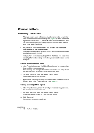 Page 418CUBASE SX/SL18 – 418 The Audio Part Editor
Common methods
Assembling a “perfect take”
When you record audio in Cycle mode, either an event or a region (or 
both) is created for each recorded lap (see page 60). These events and 
regions are named “Take X”, where “X” is the number of the take. You 
can create a perfect take by putting together sections of the different 
takes in the Audio Part Editor.
• The procedure below will not work if you recorded with “Keep Last” 
mode selected on the Transport...