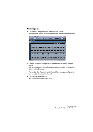 Page 419CUBASE SX/SLThe Audio Part Editor 18 – 419
Assembling a take
1.Double click the part to open the Audio Part Editor.
Now, the different takes will be placed on different lanes, with the last take at the bottom.
2.Use the tools to cut out pieces of the takes and assemble the final 
result.
This can include splitting with the Scissors tool, resizing events with the Arrow tool or 
deleting with the Eraser tool. 
•Remember that the events on the lowest lane have playback priority. 
Use the Audition icon to...