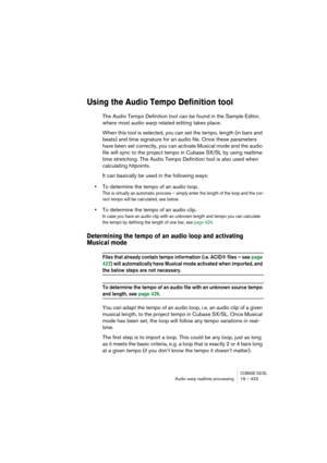 Page 423CUBASE SX/SLAudio warp realtime processing19 – 423
Using the Audio Tempo Definition tool
The Audio Tempo Definition tool can be found in the Sample Editor, 
where most audio warp related editing takes place. 
When this tool is selected, you can set the tempo, length (in bars and 
beats) and time signature for an audio file. Once these parameters 
have been set correctly, you can activate Musical mode and the audio 
file will sync to the project tempo in Cubase SX/SL by using realtime 
time stretching....