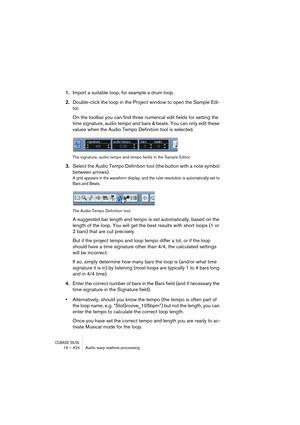 Page 424CUBASE SX/SL19 – 424 Audio warp realtime processing
1.Import a suitable loop, for example a drum loop.
2.Double-click the loop in the Project window to open the Sample Edi-
tor.
On the toolbar you can find three numerical edit fields for setting the 
time signature, audio tempo and bars & beats. You can only edit these 
values when the Audio Tempo Definition tool is selected.
The signature, audio tempo and tempo fields in the Sample Editor.
3.Select the Audio Tempo Definition tool (the button with a note...