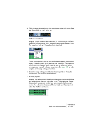 Page 425CUBASE SX/SLAudio warp realtime processing19 – 425
5.Click the Musical mode button (the note button to the right of the Bars 
and Beats field) so that it lights up.
The Musical mode button.
Now the loop is automatically stretched. To the far right on the Sam-
ple Editor toolbar you can find a warp setting pop-up and a warp icon. 
The warp icon is lit up if the audio clip is stretched. 
On the “warp setting” pop-up you can find various warp options that 
govern the audio quality of the realtime time...