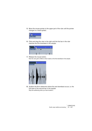 Page 427CUBASE SX/SLAudio warp realtime processing19 – 427
5.Move the mouse pointer to the upper part of the ruler until the pointer 
changes to a hand symbol.
6.Click and drag the ruler to the right until the first bar in the ruler 
matches the first downbeat in the sample.
7.Release the mouse button.
Now the ruler grid is offset so that it starts on the first downbeat in the sample.
8.Audition the file to determine where the next downbeat occurs, i.e. the 
first beat of the second bar in the sample.
Stop the...