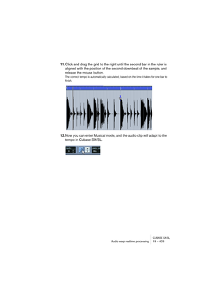 Page 429CUBASE SX/SLAudio warp realtime processing19 – 429
11.Click and drag the grid to the right until the second bar in the ruler is 
aligned with the position of the second downbeat of the sample, and 
release the mouse button.
The correct tempo is automatically calculated, based on the time it takes for one bar to 
finish.
12.Now you can enter Musical mode, and the audio clip will adapt to the 
tempo in Cubase SX/SL.   