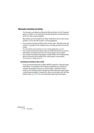 Page 44CUBASE SX/SL4 – 44 Recording
Manually activating recording
You activate recording by clicking the Record button on the Transport 
panel or toolbar, or by using the corresponding key command (by de-
fault [*] on the numeric keypad).
Recording can be activated from Stop mode (from the current cursor 
position or from the left locator) or during playback:
• If you activate recording from Stop mode, and the option “Start Record at Left 
Locator” is activated on the Transport menu, recording will start from...