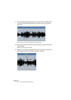 Page 432CUBASE SX/SL19 – 432 Audio warp realtime processing
7.In our example the first beat of bar 3 in the audio event is slightly offset 
from the corresponding grid position and thus needs to be moved 
back a bit.
The arrow points to the third downbeat in the audio event.
8.Place the pointer at the position of the first beat in the audio event and 
click and hold.
When you click a warp tab is added.
9.With the mouse button still pressed, drag the warp tab so that the po-
sition lines up with the first beat of...