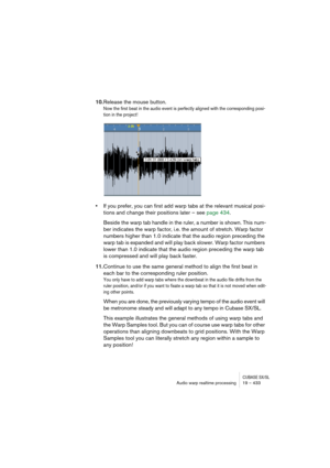 Page 433CUBASE SX/SLAudio warp realtime processing19 – 433
10.Release the mouse button.
Now the first beat in the audio event is perfectly aligned with the corresponding posi-
tion in the project! 
•If you prefer, you can first add warp tabs at the relevant musical posi-
tions and change their positions later – see page 434.
Beside the warp tab handle in the ruler, a number is shown. This num-
ber indicates the warp factor, i.e. the amount of stretch. Warp factor 
numbers higher than 1.0 indicate that the audio...