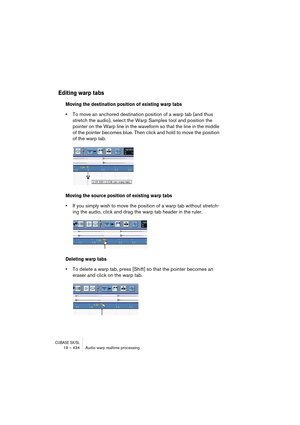 Page 434CUBASE SX/SL19 – 434 Audio warp realtime processing
Editing warp tabs
Moving the destination position of existing warp tabs
•To move an anchored destination position of a warp tab (and thus 
stretch the audio), select the Warp Samples tool and position the 
pointer on the Warp line in the waveform so that the line in the middle 
of the pointer becomes blue. Then click and hold to move the position 
of the warp tab. 
Moving the source position of existing warp tabs
•If you simply wish to move the position...