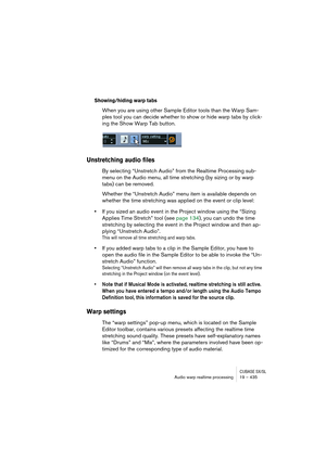 Page 435CUBASE SX/SLAudio warp realtime processing19 – 435
Showing/hiding warp tabs
When you are using other Sample Editor tools than the Warp Sam-
ples tool you can decide whether to show or hide warp tabs by click-
ing the Show Warp Tab button.
Unstretching audio files
By selecting “Unstretch Audio” from the Realtime Processing sub-
menu on the Audio menu, all time stretching (by sizing or by warp 
tabs) can be removed.
Whether the “Unstretch Audio” menu item is available depends on 
whether the time...