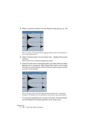 Page 438CUBASE SX/SL19 – 438 Audio warp realtime processing
5.Select a quantize resolution from the Quantize Type pop-up, e.g. 1/8.
Here is a section of the sample before applying Quantize Audio. The hitpoints are 
not on exact grid positions.
6.Select “Quantize Audio” from the Audio menu – Realtime Processing 
submenu.
Now the audio event is quantized by applying time stretch.
7.Open the audio event in the Sample Editor, and either select the Warp 
Samples tool or activate the “Show Warp Tabs” button on the...