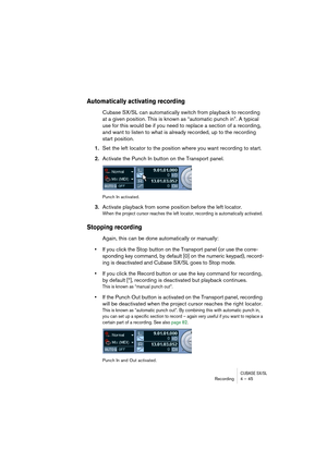 Page 45CUBASE SX/SLRecording4 – 45
Automatically activating recording
Cubase SX/SL can automatically switch from playback to recording 
at a given position. This is known as “automatic punch in”. A typical 
use for this would be if you need to replace a section of a recording, 
and want to listen to what is already recorded, up to the recording 
start position.
1.Set the left locator to the position where you want recording to start.
2.Activate the Punch In button on the Transport panel.
Punch In activated....