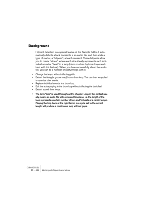 Page 444CUBASE SX/SL20 – 444 Working with hitpoints and slices
Background
Hitpoint detection is a special feature of the Sample Editor. It auto-
matically detects attack transients in an audio file, and then adds a 
type of marker, a “hitpoint”, at each transient. These hitpoints allow 
you to create “slices”, where each slice ideally represents each indi-
vidual sound or “beat” in a loop (drum or other rhythmic loops work 
best with this feature). When you have successfully sliced the audio 
file, you can do a...