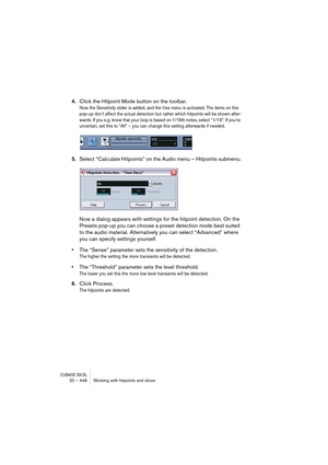 Page 446CUBASE SX/SL20 – 446 Working with hitpoints and slices
4.Click the Hitpoint Mode button on the toolbar.
Now the Sensitivity slider is added, and the Use menu is activated. The items on this 
pop-up don’t affect the actual detection but rather which hitpoints will be shown after-
wards. If you e.g. know that your loop is based on 1/16th notes, select “1/16”. If you’re 
uncertain, set this to “All” – you can change this setting afterwards if needed.
 
5.Select “Calculate Hitpoints” on the Audio menu –...