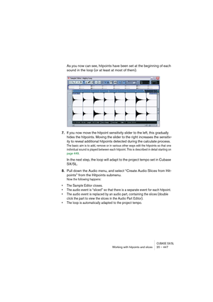 Page 447CUBASE SX/SLWorking with hitpoints and slices 20 – 447
As you now can see, hitpoints have been set at the beginning of each 
sound in the loop (or at least at most of them).
7.If you now move the hitpoint sensitivity slider to the left, this gradually 
hides the hitpoints. Moving the slider to the right increases the sensitiv-
ity to reveal additional hitpoints detected during the calculate process.
The basic aim is to add, remove or in various other ways edit the hitpoints so that one 
individual sound...