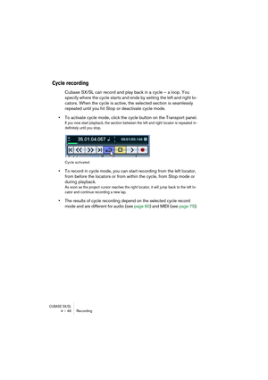 Page 46CUBASE SX/SL4 – 46 Recording
Cycle recording
Cubase SX/SL can record and play back in a cycle – a loop. You 
specify where the cycle starts and ends by setting the left and right lo-
cators. When the cycle is active, the selected section is seamlessly 
repeated until you hit Stop or deactivate cycle mode.
•To activate cycle mode, click the cycle button on the Transport panel.
If you now start playback, the section between the left and right locator is repeated in-
definitely until you stop.
Cycle...