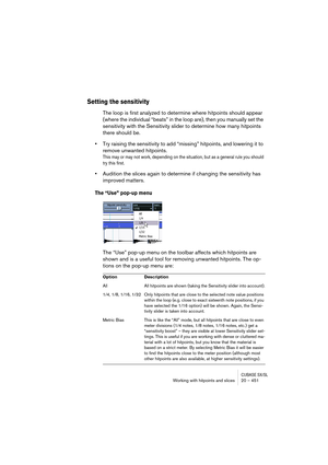 Page 451CUBASE SX/SLWorking with hitpoints and slices 20 – 451
Setting the sensitivity
The loop is first analyzed to determine where hitpoints should appear 
(where the individual “beats” in the loop are), then you manually set the 
sensitivity with the Sensitivity slider to determine how many hitpoints 
there should be.
•Try raising the sensitivity to add “missing” hitpoints, and lowering it to 
remove unwanted hitpoints.
This may or may not work, depending on the situation, but as a general rule you should...