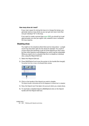 Page 452CUBASE SX/SL20 – 452 Working with hitpoints and slices
How many slices do I need?
If your main reason for slicing the loop is to change the tempo, you 
generally need as many slices as you can get, but never more than 
one per individual “hit” in the loop.
If you want to create a groove (see page 458), you should try to get 
approximately one slice per eighth note, sixteenth note or whatever 
the loop requires.
Disabling slices
You might run into situations where there are too many slices – a single...