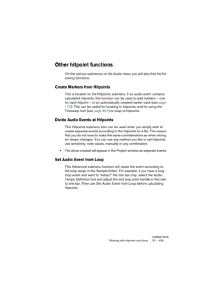 Page 459CUBASE SX/SLWorking with hitpoints and slices 20 – 459
Other hitpoint functions
On the various submenus on the Audio menu you will also find the fol-
lowing functions:
Create Markers from Hitpoints
This is located on the Hitpoints submenu. If an audio event contains 
calculated hitpoints, this function can be used to add markers – one 
for each hitpoint – to an automatically created marker track (see page 
172). This can be useful for locating to hitpoints, and for using the 
Timewarp tool (see page 631)...