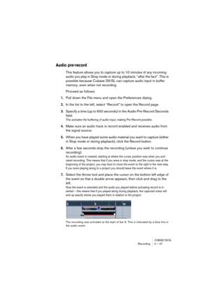 Page 47CUBASE SX/SLRecording4 – 47
Audio pre-record
This feature allows you to capture up to 10 minutes of any incoming 
audio you play in Stop mode or during playback, “after the fact”. This is 
possible because Cubase SX/SL can capture audio input in buffer 
memory, even when not recording. 
Proceed as follows:
1.Pull down the File menu and open the Preferences dialog.
2.In the list to the left, select “Record” to open the Record page.
3.Specify a time (up to 600 seconds) in the Audio Pre-Record Seconds...