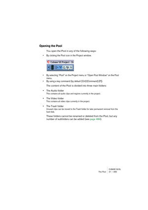 Page 465CUBASE SX/SLThe Pool 21 – 465
Opening the Pool
You open the Pool in any of the following ways:
• By clicking the Pool icon in the Project window.
• By selecting “Pool” on the Project menu or “Open Pool Window” on the Pool 
menu.
• By using a key command (by default [Ctrl]/[Command]-[P]).
The content of the Pool is divided into three main folders: 
•The Audio folder
This contains all audio clips and regions currently in the project.
•The Video folder
This contains all video clips currently in the...