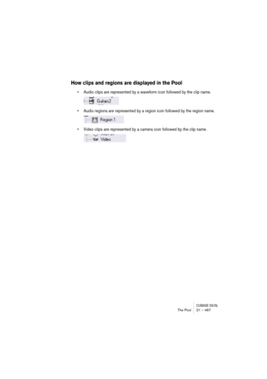 Page 467CUBASE SX/SLThe Pool 21 – 467
How clips and regions are displayed in the Pool
• Audio clips are represented by a waveform icon followed by the clip name.
• Audio regions are represented by a region icon followed by the region name.
• Video clips are represented by a camera icon followed by the clip name. 