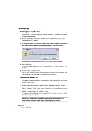 Page 472CUBASE SX/SL21 – 472 The Pool
Deleting clips
Removing clips from the Pool
To remove a clip from the Pool without deleting it from the hard disk, 
proceed as follows:
1.Select the file(s) and select “Delete” from the Edit menu (or press 
[Backspace] or [Delete]).
• If you try to delete a clip that is used by one or more events, the program 
will ask you if you want to remove these events from the project.
Canceling means that neither the clip nor the associated events are deleted.
2.Click Remove.
A new...