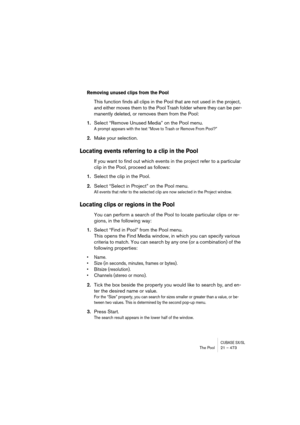 Page 473CUBASE SX/SLThe Pool 21 – 473
Removing unused clips from the Pool
This function finds all clips in the Pool that are not used in the project, 
and either moves them to the Pool Trash folder where they can be per-
manently deleted, or removes them from the Pool:
1.Select “Remove Unused Media” on the Pool menu.
A prompt appears with the text “Move to Trash or Remove From Pool?”
2.Make your selection.
Locating events referring to a clip in the Pool
If you want to find out which events in the project refer...