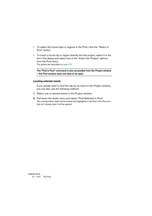 Page 474CUBASE SX/SL21 – 474 The Pool
•To select the found clips or regions in the Pool, click the “Select in 
Pool” button.
•To insert a found clip or region directly into the project, select it in the 
list in the dialog and select one of the “Insert into Project” options 
from the Pool menu.
The options are described on page 470.
The “Find in Pool” command is also accessible from the Project window 
– the Pool window does not have to be open.
Locating selected events
If you quickly want to find the clip for...