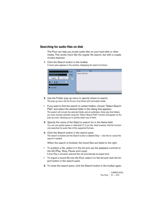 Page 475CUBASE SX/SLThe Pool 21 – 475
Searching for audio files on disk
The Pool can help you locate audio files on your hard disk or other 
media. This works much like the regular file search, but with a couple 
of extra features:
1.Click the Search button in the toolbar.
A lower pane appears in the window, displaying the search functions.
2.Use the Folder pop-up menu to specify where to search.
The pop-up menu will list all your local drives and removable media. 
•If you want to limit the search to certain...