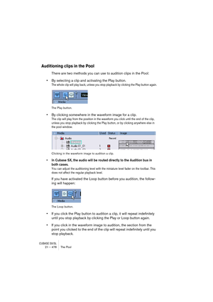 Page 478CUBASE SX/SL21 – 478 The Pool
Auditioning clips in the Pool
There are two methods you can use to audition clips in the Pool:
•By selecting a clip and activating the Play button.
The whole clip will play back, unless you stop playback by clicking the Play button again.
The Play button.
•By clicking somewhere in the waveform image for a clip.
The clip will play from the position in the waveform you click until the end of the clip, 
unless you stop playback by clicking the Play button, or by clicking...