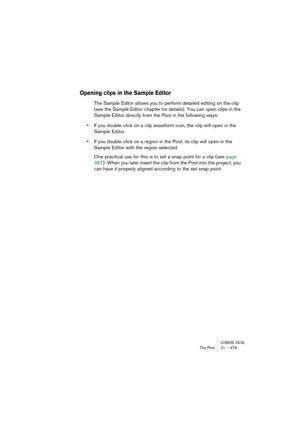 Page 479CUBASE SX/SLThe Pool 21 – 479
Opening clips in the Sample Editor
The Sample Editor allows you to perform detailed editing on the clip 
(see the Sample Editor chapter for details). You can open clips in the 
Sample Editor directly from the Pool in the following ways:
•If you double click on a clip waveform icon, the clip will open in the 
Sample Editor.
•If you double click on a region in the Pool, its clip will open in the 
Sample Editor with the region selected.
One practical use for this is to set a...