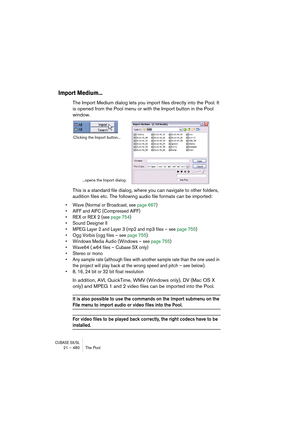 Page 480CUBASE SX/SL21 – 480 The Pool
Import Medium...
The Import Medium dialog lets you import files directly into the Pool. It 
is opened from the Pool menu or with the Import button in the Pool 
window.
This is a standard file dialog, where you can navigate to other folders, 
audition files etc. The following audio file formats can be imported:
• Wave (Normal or Broadcast, see page 667)
• AIFF and AIFC (Compressed AIFF)
• REX or REX 2 (see page 754)
• Sound Designer II 
• MPEG Layer 2 and Layer 3 (mp2 and mp3...