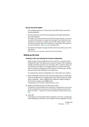 Page 49CUBASE SX/SLRecording4 – 49
Record format (bit depth)
The available options are 16 bit, 24 bit and 32 bit float. Use the fol-
lowing guidelines:
• Normally, select the record format according to the bit depth delivered by 
your audio hardware.
For example, if your audio hardware has 20 bit A/D converters (inputs), you may want 
to record at 24 bit resolution, to capture the full bit depth. On the other hand, if your 
hardware has 16 bit inputs, it’s pointless to record with a higher bit depth – this will...