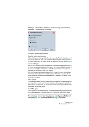 Page 481CUBASE SX/SLThe Pool 21 – 481
When you select a file in the Import Medium dialog and click Open, 
the Import Options dialog will appear.
It contains the following options:
• Copy File to Working Directory.
Activate this if you want a copy of the file to be made in the Project’s Audio folder, and 
have the clip refer to this copy. If the option is off, the clip will refer to the original file in 
the original location (and will thus be marked as “external” in the Pool – see page 469).
• Convert to...