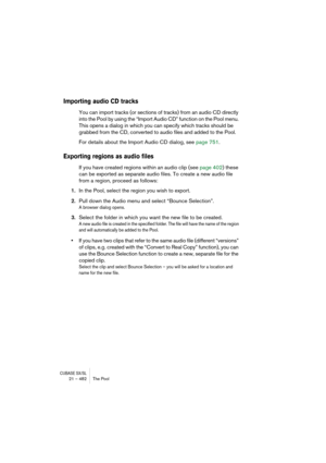 Page 482CUBASE SX/SL21 – 482 The Pool
Importing audio CD tracks
You can import tracks (or sections of tracks) from an audio CD directly 
into the Pool by using the “Import Audio CD” function on the Pool menu. 
This opens a dialog in which you can specify which tracks should be 
grabbed from the CD, converted to audio files and added to the Pool.
For details about the Import Audio CD dialog, see page 751.
Exporting regions as audio files
If you have created regions within an audio clip (see page 402) these 
can...