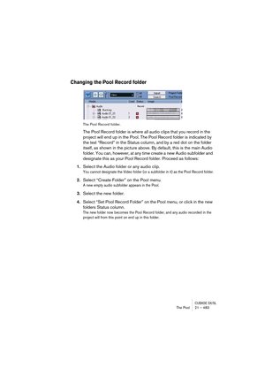 Page 483CUBASE SX/SLThe Pool 21 – 483
Changing the Pool Record folder
The Pool Record folder.
The Pool Record folder is where all audio clips that you record in the 
project will end up in the Pool. The Pool Record folder is indicated by 
the text “Record” in the Status column, and by a red dot on the folder 
itself, as shown in the picture above. By default, this is the main Audio 
folder. You can, however, at any time create a new Audio subfolder and 
designate this as your Pool Record folder. Proceed as...