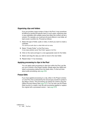 Page 484CUBASE SX/SL21 – 484 The Pool
Organizing clips and folders
If you accumulate a large number of clips in the Pool, it may sometimes 
be difficult to quickly find specific items. In such cases, organizing clips 
in new subfolders with suitable names that reflect the content can be a 
solution. For example, you could put all sound effects in one folder, all 
lead vocals in another etc. Proceed as follows:
1.Select the type of folder, audio or video, in which you want to create a 
subfolder.
You cannot put...
