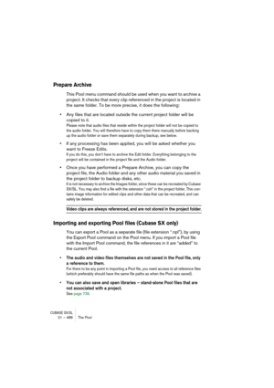 Page 486CUBASE SX/SL21 – 486 The Pool
Prepare Archive
This Pool menu command should be used when you want to archive a 
project. It checks that every clip referenced in the project is located in 
the same folder. To be more precise, it does the following:
•Any files that are located outside the current project folder will be 
copied to it.
Please note that audio files that reside within the project folder will not be copied to 
the audio folder. You will therefore have to copy them there manually before backing...