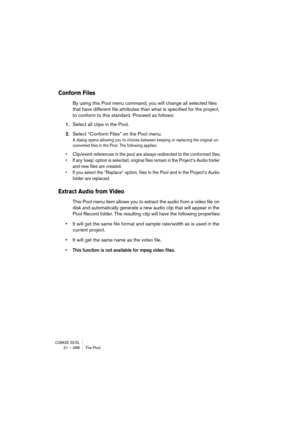 Page 488CUBASE SX/SL21 – 488 The Pool
Conform Files
By using this Pool menu command, you will change all selected files 
that have different file attributes than what is specified for the project, 
to conform to this standard. Proceed as follows:
1.Select all clips in the Pool.
2.Select “Conform Files” on the Pool menu.
A dialog opens allowing you to choose between keeping or replacing the original un-
converted files in the Pool. The following applies:
• Clip/event references in the pool are always redirected...