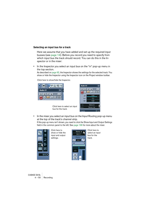 Page 50CUBASE SX/SL4 – 50 Recording
Selecting an input bus for a track
Here we assume that you have added and set up the required input 
busses (see page 14). Before you record you need to specify from 
which input bus the track should record. You can do this in the In-
spector or in the mixer:
•In the Inspector you select an input bus on the “in” pop-up menu in 
the top section.
As described on page 92, the Inspector shows the settings for the selected track. You 
show or hide the Inspector using the Inspector...