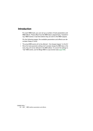 Page 492CUBASE SX/SL22 – 492 MIDI realtime parameters and effects
Introduction
For each MIDI track, you can set up a number of track parameters and 
MIDI effects. These affect how the MIDI data is played back, “transform-
ing” MIDI events in real time before they are sent to the MIDI outputs.
On the following pages, the available parameters and effects are de-
scribed. Keep in mind:
• The actual MIDI events will not be affected – the changes happen “on the fly”.
• Since the track parameter settings don’t...