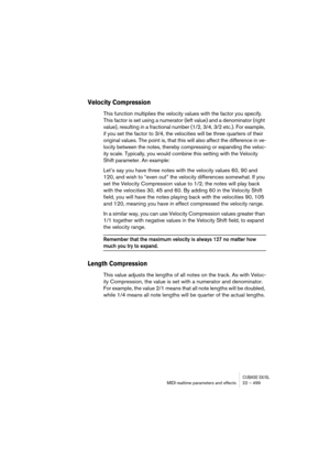 Page 499CUBASE SX/SLMIDI realtime parameters and effects 22 – 499
Velocity Compression
This function multiplies the velocity values with the factor you specify. 
This factor is set using a numerator (left value) and a denominator (right 
value), resulting in a fractional number (1/2, 3/4, 3/2 etc.). For example, 
if you set the factor to 3/4, the velocities will be three quarters of their 
original values. The point is, that this will also affect the difference in ve-
locity between the notes, thereby...